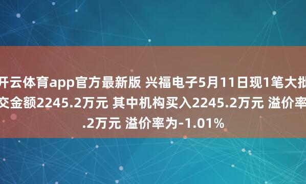 开云体育app官方最新版 兴福电子5月11日现1笔大批来回 总成交金额2245.2万元 其中机构买入2245.2万元 溢价率为-1.01%