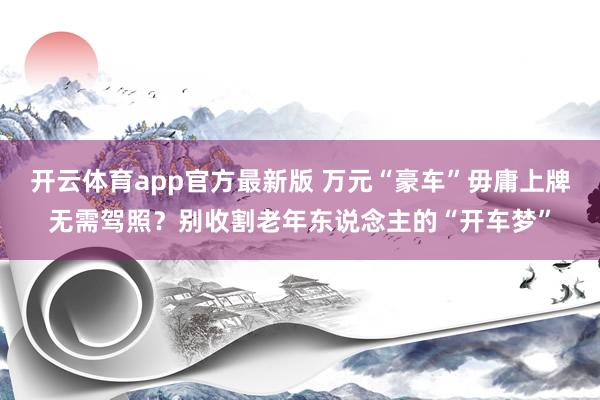 开云体育app官方最新版 万元“豪车”毋庸上牌无需驾照?别收割老年东说念主的“开车梦”