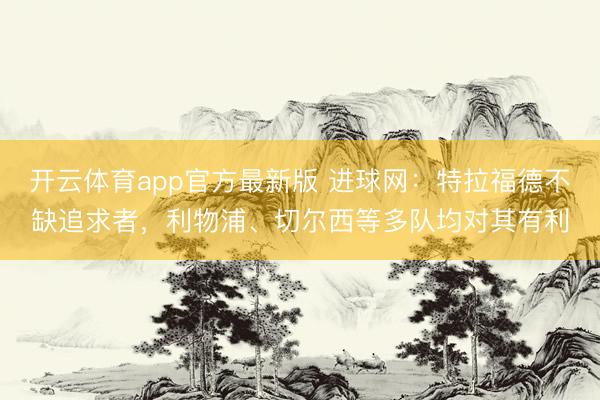 开云体育app官方最新版 进球网：特拉福德不缺追求者，利物浦、切尔西等多队均对其有利
