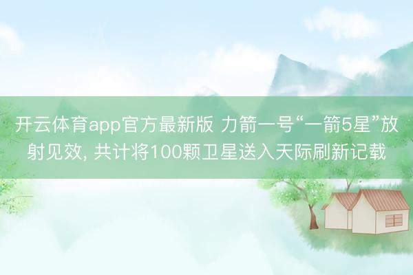 开云体育app官方最新版 力箭一号“一箭5星”放射见效, 共计将100颗卫星送入天际刷新记载