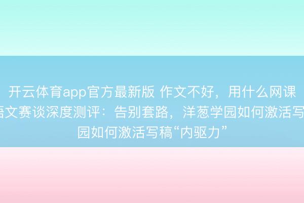 开云体育app官方最新版 作文不好,用什么网课?2026年语文赛谈深度测评:告别套路,洋葱学园如何激活写稿“内驱力”