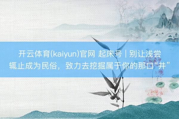开云体育(kaiyun)官网 起床号 | 别让浅尝辄止成为民俗,致力去挖掘属于你的那口“井”