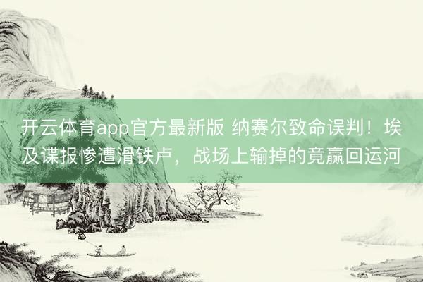 开云体育app官方最新版 纳赛尔致命误判!埃及谍报惨遭滑铁卢,战场上输掉的竟赢回运河