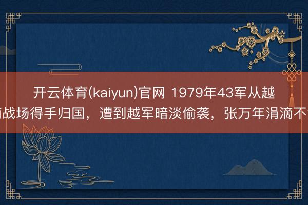 开云体育(kaiyun)官网 1979年43军从越南战场得手归国,遭到越军暗淡偷袭,张万年涓滴不急