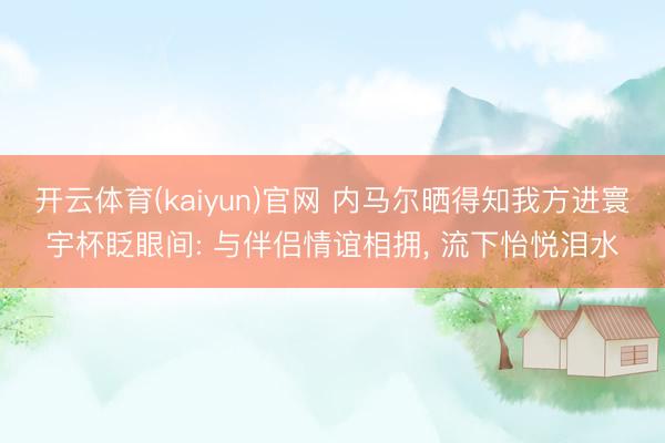 开云体育(kaiyun)官网 内马尔晒得知我方进寰宇杯眨眼间: 与伴侣情谊相拥, 流下怡悦泪水