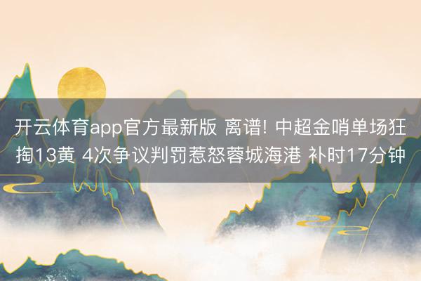开云体育app官方最新版 离谱! 中超金哨单场狂掏13黄 4次争议判罚惹怒蓉城海港 补时17分钟