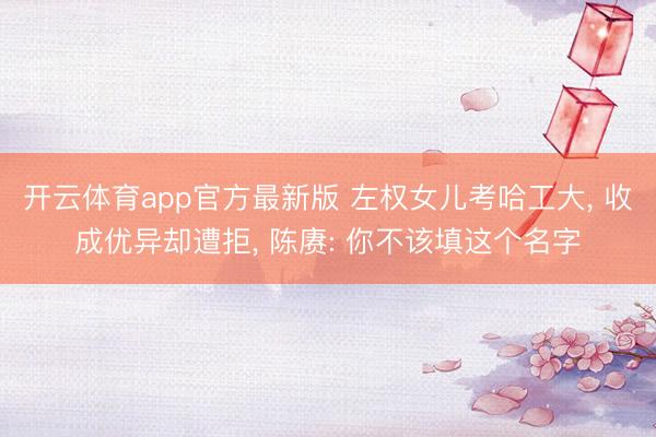 开云体育app官方最新版 左权女儿考哈工大, 收成优异却遭拒, 陈赓: 你不该填这个名字