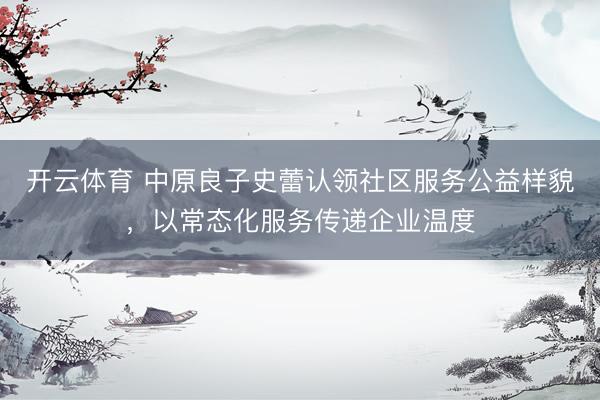 开云体育 中原良子史蕾认领社区服务公益样貌,以常态化服务传递企业温度