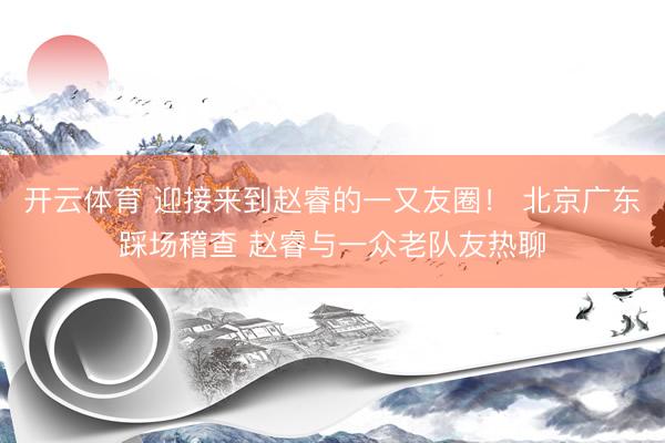 开云体育 迎接来到赵睿的一又友圈！ 北京广东踩场稽查 赵睿与一众老队友热聊