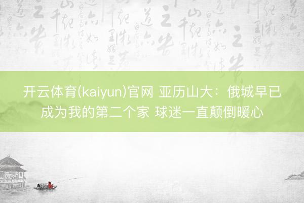 开云体育(kaiyun)官网 亚历山大：俄城早已成为我的第二个家 球迷一直颠倒暖心