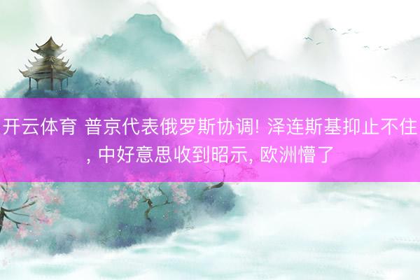 开云体育 普京代表俄罗斯协调! 泽连斯基抑止不住， 中好意思收到昭示， 欧洲懵了