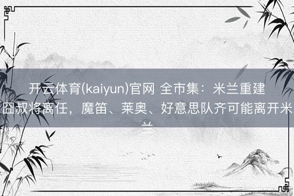 开云体育(kaiyun)官网 全市集:米兰重建,囧叔将离任,魔笛、莱奥、好意思队齐可能离开米兰