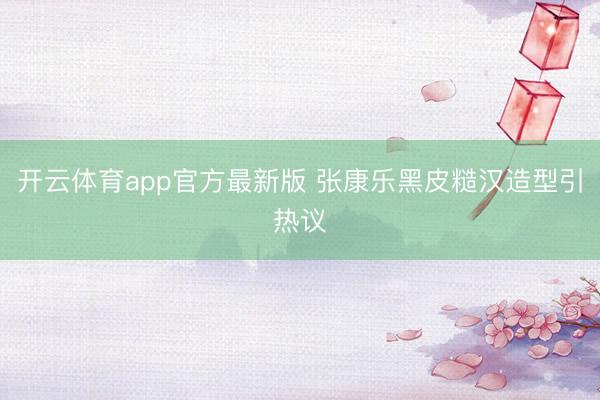 开云体育app官方最新版 张康乐黑皮糙汉造型引热议