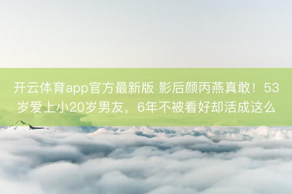 开云体育app官方最新版 影后颜丙燕真敢!53岁爱上小20岁男友,6年不被看好却活成这么