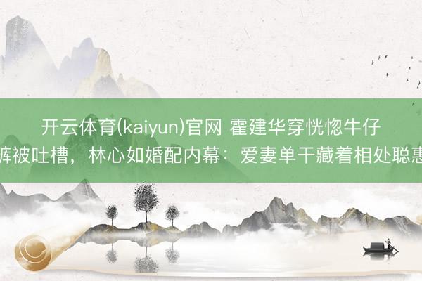 开云体育(kaiyun)官网 霍建华穿恍惚牛仔裤被吐槽,林心如婚配内幕:爱妻单干藏着相处聪惠