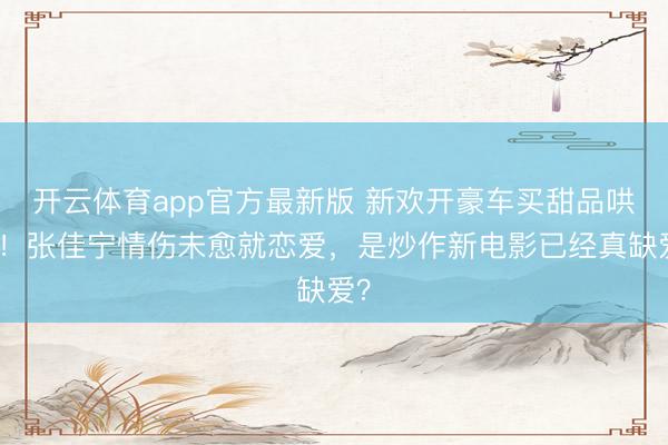 开云体育app官方最新版 新欢开豪车买甜品哄她!张佳宁情伤未愈就恋爱,是炒作新电影已经真缺爱?