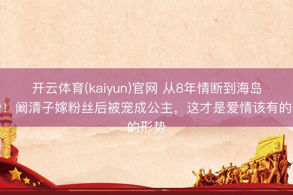 开云体育(kaiyun)官网 从8年情断到海岛求婚!阚清子嫁粉丝后被宠成公主,这才是爱情该有的形势