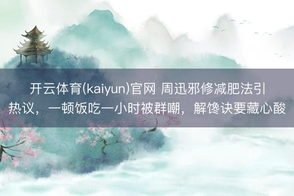 开云体育(kaiyun)官网 周迅邪修减肥法引热议,一顿饭吃一小时被群嘲,解馋诀要藏心酸