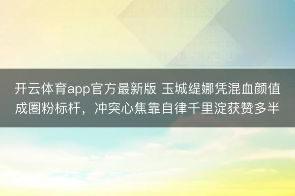 开云体育app官方最新版 玉城缇娜凭混血颜值成圈粉标杆，冲突心焦靠自律千里淀获赞多半
