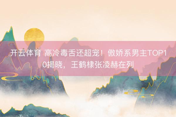 开云体育 高冷毒舌还超宠!傲娇系男主TOP10揭晓,王鹤棣张凌赫在列