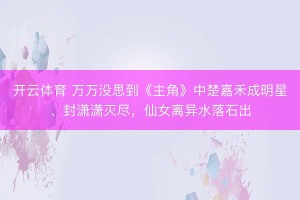 开云体育 万万没思到《主角》中楚嘉禾成明星、封潇潇灭尽,仙女离异水落石出