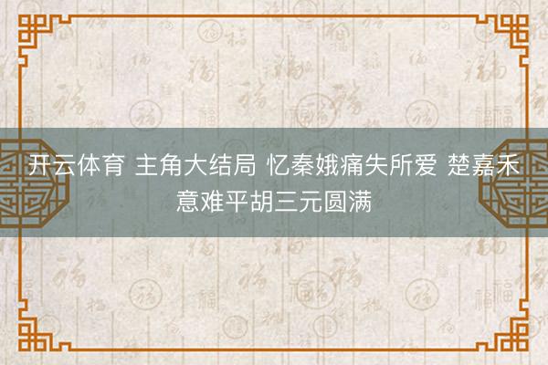 开云体育 主角大结局 忆秦娥痛失所爱 楚嘉禾意难平胡三元圆满