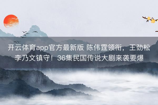 开云体育app官方最新版 陈伟霆领衔,王劲松李乃文镇守!36集民国传说大剧来袭要爆