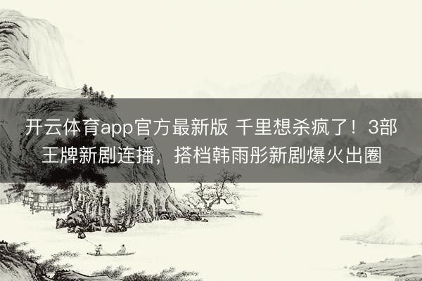 开云体育app官方最新版 千里想杀疯了！3部王牌新剧连播，搭档韩雨彤新剧爆火出圈