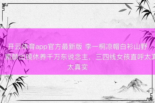 开云体育app官方最新版 李一桐凉帽白衫山野游!素颜出镜休养千万东说念主,三四线女孩直呼太真实