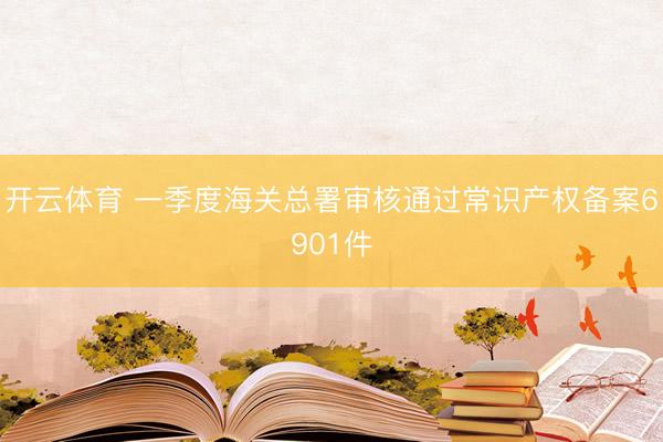 开云体育 一季度海关总署审核通过常识产权备案6901件
