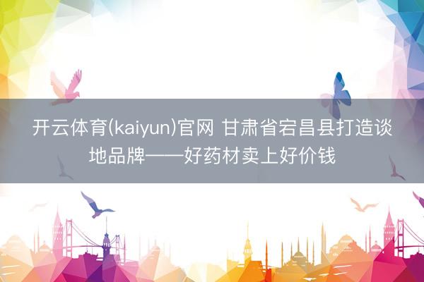 开云体育(kaiyun)官网 甘肃省宕昌县打造谈地品牌——好药材卖上好价钱