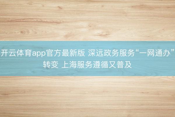 开云体育app官方最新版 深远政务服务“一网通办”转变 上海服务遵循又普及