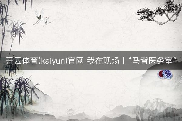 开云体育(kaiyun)官网 我在现场丨“马背医务室”