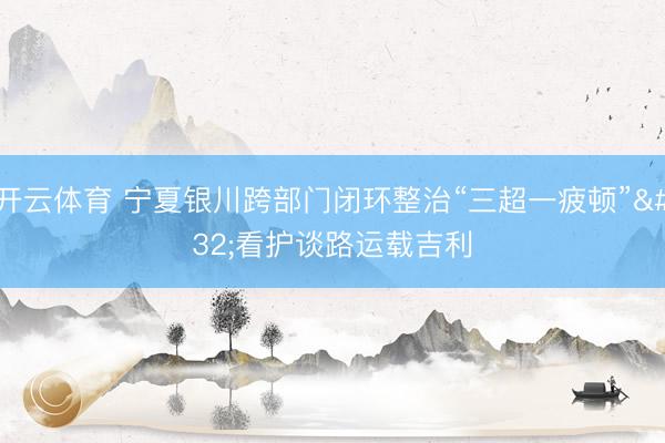 开云体育 宁夏银川跨部门闭环整治“三超一疲顿” 看护谈路运载吉利