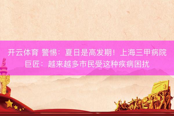 开云体育 警惕:夏日是高发期!上海三甲病院巨匠:越来越多市民受这种疾病困扰