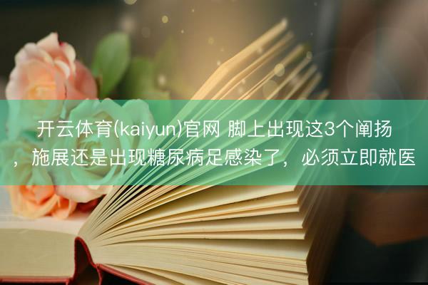 开云体育(kaiyun)官网 脚上出现这3个阐扬,施展还是出现糖尿病足感染了,必须立即就医