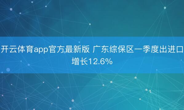 开云体育app官方最新版 广东综保区一季度出进口增长12.6%